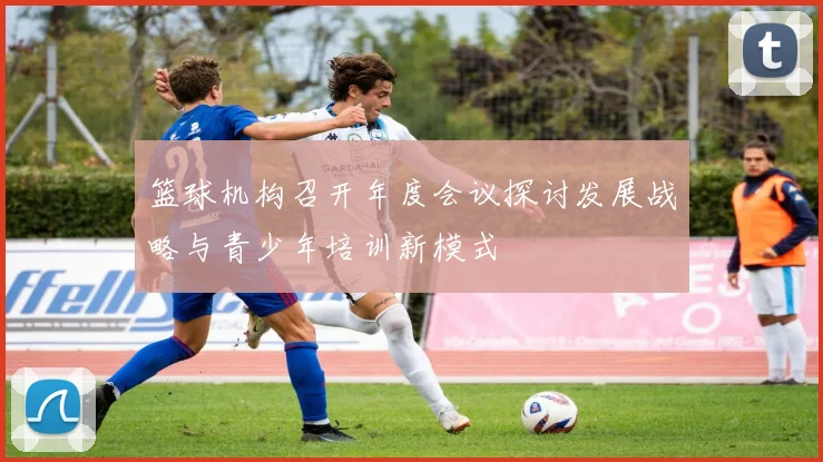 篮球机构召开年度会议探讨发展战略与青少年培训新模式
