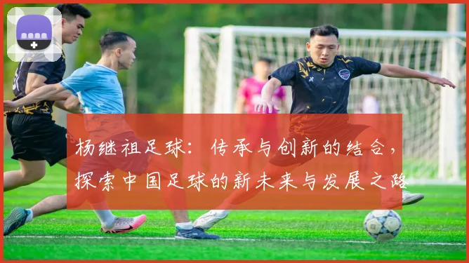杨继祖足球：传承与创新的结合，探索中国足球的新未来与发展之路