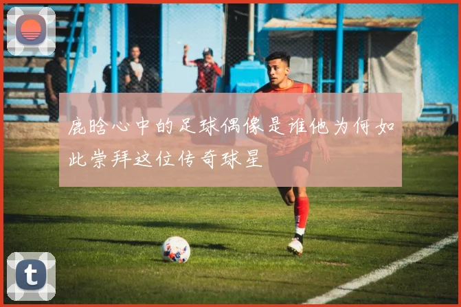 鹿晗心中的足球偶像是谁他为何如此崇拜这位传奇球星