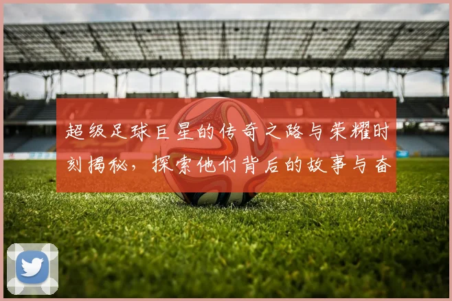 超级足球巨星的传奇之路与荣耀时刻揭秘，探索他们背后的故事与奋斗历程