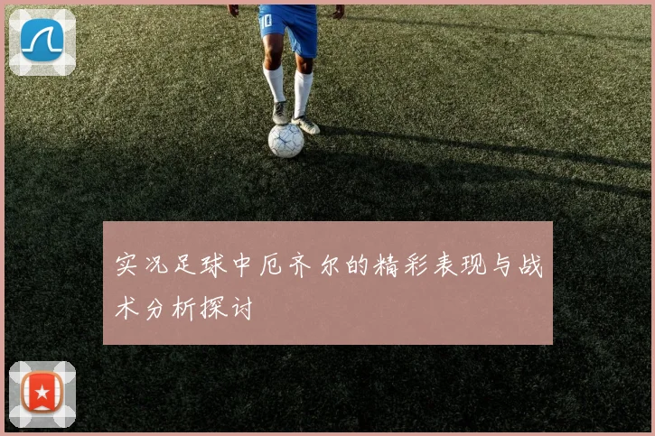 实况足球中厄齐尔的精彩表现与战术分析探讨