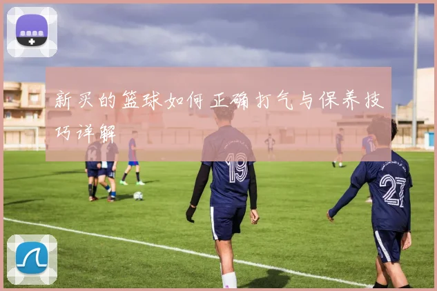 新买的篮球如何正确打气与保养技巧详解