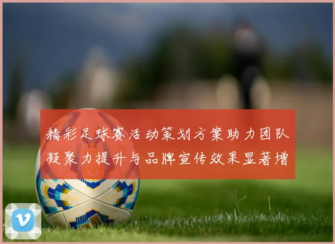 精彩足球赛活动策划方案助力团队凝聚力提升与品牌宣传效果显著增强